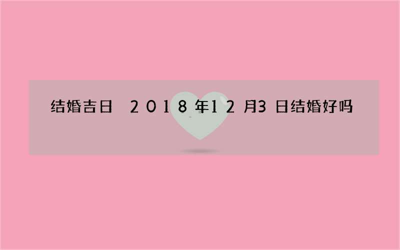 结婚吉日 2018年12月3日结婚好吗